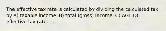 The effective tax rate is calculated by dividing the calculated tax by A) taxable income. B) total (gross) income. C) AGI. D) effective tax rate.