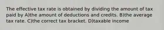 The effective tax rate is obtained by dividing the amount of tax paid by A)the amount of deductions and credits. B)the average tax rate. C)the correct tax bracket. D)taxable income