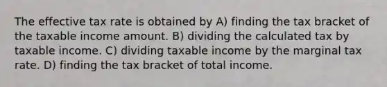 The effective tax rate is obtained by A) finding the tax bracket of the taxable income amount. B) dividing the calculated tax by taxable income. C) dividing taxable income by the marginal tax rate. D) finding the tax bracket of total income.