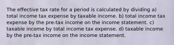 The effective tax rate for a period is calculated by dividing a) total income tax expense by taxable income. b) total income tax expense by the pre-tax income on the income statement. c) taxable income by total income tax expense. d) taxable income by the pre-tax income on the income statement.