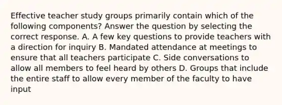 Effective teacher study groups primarily contain which of the following components? Answer the question by selecting the correct response. A. A few key questions to provide teachers with a direction for inquiry B. Mandated attendance at meetings to ensure that all teachers participate C. Side conversations to allow all members to feel heard by others D. Groups that include the entire staff to allow every member of the faculty to have input