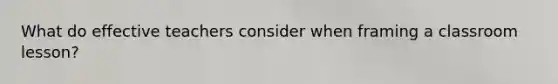 What do effective teachers consider when framing a classroom lesson?