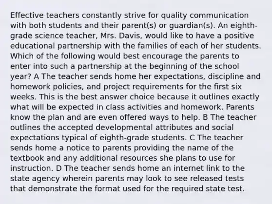 Effective teachers constantly strive for quality communication with both students and their parent(s) or guardian(s). An eighth-grade science teacher, Mrs. Davis, would like to have a positive educational partnership with the families of each of her students. Which of the following would best encourage the parents to enter into such a partnership at the beginning of the school year? A The teacher sends home her expectations, discipline and homework policies, and project requirements for the first six weeks. This is the best answer choice because it outlines exactly what will be expected in class activities and homework. Parents know the plan and are even offered ways to help. B The teacher outlines the accepted developmental attributes and social expectations typical of eighth-grade students. C The teacher sends home a notice to parents providing the name of the textbook and any additional resources she plans to use for instruction. D The teacher sends home an internet link to the state agency wherein parents may look to see released tests that demonstrate the format used for the required state test.