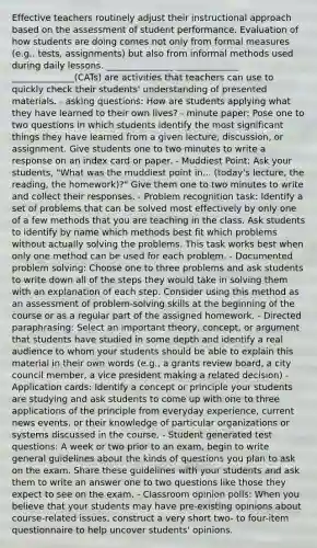 Effective teachers routinely adjust their instructional approach based on the assessment of student performance. Evaluation of how students are doing comes not only from formal measures (e.g., tests, assignments) but also from informal methods used during daily lessons. _______________ ______________ ______________(CATs) are activities that teachers can use to quickly check their students' understanding of presented materials. - asking questions: How are students applying what they have learned to their own lives? - minute paper: Pose one to two questions in which students identify the most significant things they have learned from a given lecture, discussion, or assignment. Give students one to two minutes to write a response on an index card or paper. - Muddiest Point: Ask your students, "What was the muddiest point in... (today's lecture, the reading, the homework)?" Give them one to two minutes to write and collect their responses. - Problem recognition task: Identify a set of problems that can be solved most effectively by only one of a few methods that you are teaching in the class. Ask students to identify by name which methods best fit which problems without actually solving the problems. This task works best when only one method can be used for each problem. - Documented problem solving: Choose one to three problems and ask students to write down all of the steps they would take in solving them with an explanation of each step. Consider using this method as an assessment of problem-solving skills at the beginning of the course or as a regular part of the assigned homework. - Directed paraphrasing: Select an important theory, concept, or argument that students have studied in some depth and identify a real audience to whom your students should be able to explain this material in their own words (e.g., a grants review board, a city council member, a vice president making a related decision) - Application cards: Identify a concept or principle your students are studying and ask students to come up with one to three applications of the principle from everyday experience, current news events, or their knowledge of particular organizations or systems discussed in the course. - Student generated test questions: A week or two prior to an exam, begin to write general guidelines about the kinds of questions you plan to ask on the exam. Share these guidelines with your students and ask them to write an answer one to two questions like those they expect to see on the exam. - Classroom opinion polls: When you believe that your students may have pre-existing opinions about course-related issues, construct a very short two- to four-item questionnaire to help uncover students' opinions.