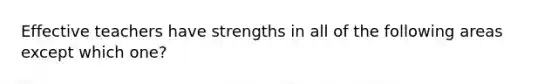 Effective teachers have strengths in all of the following areas except which one?