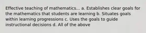 Effective teaching of mathematics... a. Establishes clear goals for the mathematics that students are learning b. Situates goals within learning progressions c. Uses the goals to guide instructional decisions d. All of the above