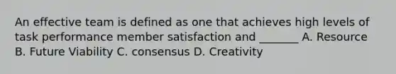 An effective team is defined as one that achieves high levels of task performance member satisfaction and _______ A. Resource B. Future Viability C. consensus D. Creativity