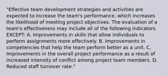 "Effective team development strategies and activities are expected to increase the team's performance, which increases the likelihood of meeting project objectives. The evaluation of a team's effectiveness may include all of the following indicators EXCEPT: A. Improvements in skills that allow individuals to perform assignments more effectively. B. Improvements in competencies that help the team perform better as a unit. C. Improvements in the overall project performance as a result of increased intensity of conflict among project team members. D. Reduced staff turnover rate."