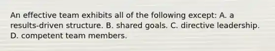 An effective team exhibits all of the following except: A. a results-driven structure. B. shared goals. C. directive leadership. D. competent team members.