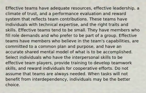 Effective teams have adequate resources, effective leadership, a climate of trust, and a performance evaluation and reward system that reflects team contributions. These teams have individuals with technical expertise, and the right traits and skills. Effective teams tend to be small. They have members who fill role demands and who prefer to be part of a group. Effective teams have members who believe in the team's capabilities, are committed to a common plan and purpose, and have an accurate shared mental model of what is to be accomplished. Select individuals who have the interpersonal skills to be effective team players, provide training to develop teamwork skills, and reward individuals for cooperative efforts. Do not assume that teams are always needed. When tasks will not benefit from interdependency, individuals may be the better choice.