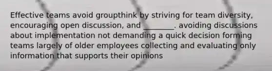 Effective teams avoid groupthink by striving for team diversity, encouraging open discussion, ​and ________. ​avoiding discussions about implementation ​not demanding a quick decision ​forming teams largely of older employees ​collecting and evaluating only information that supports their opinions