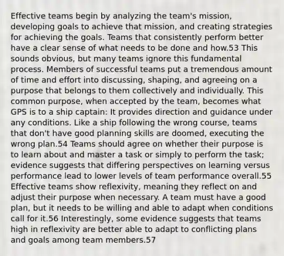 Effective teams begin by analyzing the team's mission, developing goals to achieve that mission, and creating strategies for achieving the goals. Teams that consistently perform better have a clear sense of what needs to be done and how.53 This sounds obvious, but many teams ignore this fundamental process. Members of successful teams put a tremendous amount of time and effort into discussing, shaping, and agreeing on a purpose that belongs to them collectively and individually. This common purpose, when accepted by the team, becomes what GPS is to a ship captain: It provides direction and guidance under any conditions. Like a ship following the wrong course, teams that don't have good planning skills are doomed, executing the wrong plan.54 Teams should agree on whether their purpose is to learn about and master a task or simply to perform the task; evidence suggests that differing perspectives on learning versus performance lead to lower levels of team performance overall.55 Effective teams show reflexivity, meaning they reflect on and adjust their purpose when necessary. A team must have a good plan, but it needs to be willing and able to adapt when conditions call for it.56 Interestingly, some evidence suggests that teams high in reflexivity are better able to adapt to conflicting plans and goals among team members.57