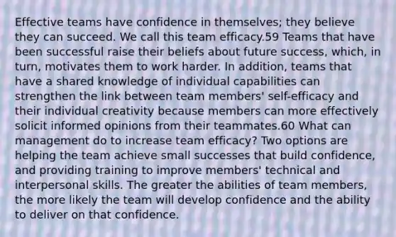 Effective teams have confidence in themselves; they believe they can succeed. We call this team efficacy.59 Teams that have been successful raise their beliefs about future success, which, in turn, motivates them to work harder. In addition, teams that have a shared knowledge of individual capabilities can strengthen the link between team members' self-efficacy and their individual creativity because members can more effectively solicit informed opinions from their teammates.60 What can management do to increase team efficacy? Two options are helping the team achieve small successes that build confidence, and providing training to improve members' technical and interpersonal skills. The greater the abilities of team members, the more likely the team will develop confidence and the ability to deliver on that confidence.