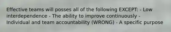 Effective teams will posses all of the following EXCEPT: - Low interdependence - The ability to improve continuously - Individual and team accountability (WRONG) - A specific purpose