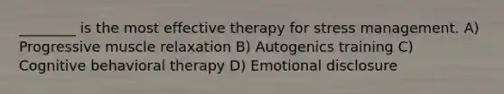 ________ is the most effective therapy for stress management.​ A) ​Progressive muscle relaxation B) ​Autogenics training C) ​Cognitive behavioral therapy D) ​Emotional disclosure