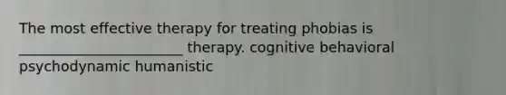 The most effective therapy for treating phobias is _______________________ therapy. cognitive behavioral psychodynamic humanistic