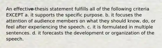 An effective thesis statement fulfills all of the following criteria EXCEPT a. it supports the specific purpose. b. it focuses the attention of audience members on what they should know, do, or feel after experiencing the speech. c. it is formulated in multiple sentences. d. it forecasts the development or organization of the speech.