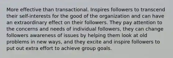 More effective than transactional. Inspires followers to transcend their self-interests for the good of the organization and can have an extraordinary effect on their followers. They pay attention to the concerns and needs of individual followers, they can change followers awareness of issues by helping them look at old problems in new ways, and they excite and inspire followers to put out extra effort to achieve group goals.