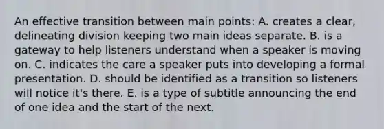 An effective transition between main points: A. creates a clear, delineating division keeping two main ideas separate. B. is a gateway to help listeners understand when a speaker is moving on. C. indicates the care a speaker puts into developing a formal presentation. D. should be identified as a transition so listeners will notice it's there. E. is a type of subtitle announcing the end of one idea and the start of the next.