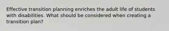 Effective transition planning enriches the adult life of students with disabilities. What should be considered when creating a transition plan?