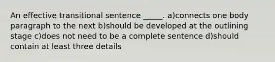 An effective transitional sentence _____. a)connects one body paragraph to the next b)should be developed at the outlining stage c)does not need to be a complete sentence d)should contain at least three details