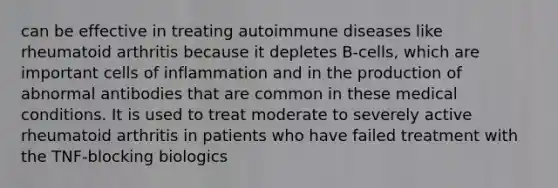 can be effective in treating autoimmune diseases like rheumatoid arthritis because it depletes B-cells, which are important cells of inflammation and in the production of abnormal antibodies that are common in these medical conditions. It is used to treat moderate to severely active rheumatoid arthritis in patients who have failed treatment with the TNF-blocking biologics