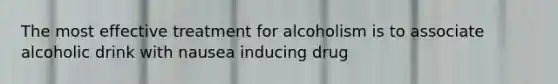 The most effective treatment for alcoholism is to associate alcoholic drink with nausea inducing drug