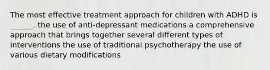 The most effective treatment approach for children with ADHD is ______. the use of anti-depressant medications a comprehensive approach that brings together several different types of interventions the use of traditional psychotherapy the use of various dietary modifications