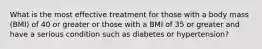 What is the most effective treatment for those with a body mass (BMI) of 40 or greater or those with a BMI of 35 or greater and have a serious condition such as diabetes or hypertension?