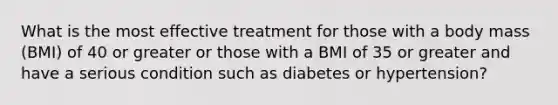 What is the most effective treatment for those with a body mass (BMI) of 40 or greater or those with a BMI of 35 or greater and have a serious condition such as diabetes or hypertension?