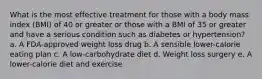 What is the most effective treatment for those with a body mass index (BMI) of 40 or greater or those with a BMI of 35 or greater and have a serious condition such as diabetes or hypertension? a. A FDA-approved weight loss drug b. A sensible lower-calorie eating plan c. A low-carbohydrate diet d. Weight loss surgery e. A lower-calorie diet and exercise