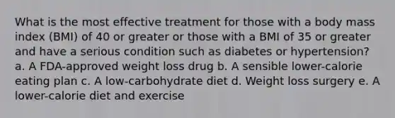 What is the most effective treatment for those with a body mass index (BMI) of 40 or greater or those with a BMI of 35 or greater and have a serious condition such as diabetes or hypertension? a. A FDA-approved weight loss drug b. A sensible lower-calorie eating plan c. A low-carbohydrate diet d. Weight loss surgery e. A lower-calorie diet and exercise