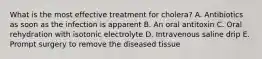 What is the most effective treatment for cholera? A. Antibiotics as soon as the infection is apparent B. An oral antitoxin C. Oral rehydration with isotonic electrolyte D. Intravenous saline drip E. Prompt surgery to remove the diseased tissue