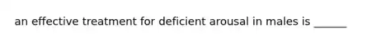 an effective treatment for deficient arousal in males is ______