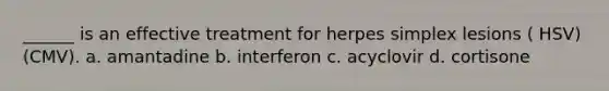______ is an effective treatment for herpes simplex lesions ( HSV) (CMV). a. amantadine b. interferon c. acyclovir d. cortisone