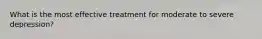 What is the most effective treatment for moderate to severe depression?