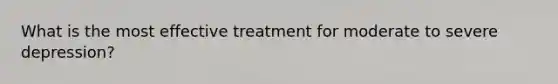 What is the most effective treatment for moderate to severe depression?