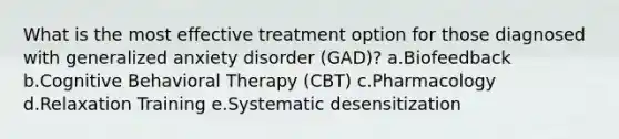 What is the most effective treatment option for those diagnosed with generalized anxiety disorder (GAD)? a.Biofeedback b.Cognitive Behavioral Therapy (CBT) c.Pharmacology d.Relaxation Training e.Systematic desensitization