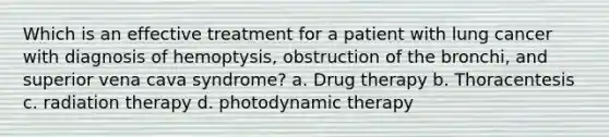 Which is an effective treatment for a patient with lung cancer with diagnosis of hemoptysis, obstruction of the bronchi, and superior vena cava syndrome? a. Drug therapy b. Thoracentesis c. radiation therapy d. photodynamic therapy