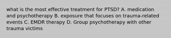 what is the most effective treatment for PTSD? A. medication and psychotherapy B. exposure that focuses on trauma-related events C. EMDR therapy D. Group psychotherapy with other trauma victims