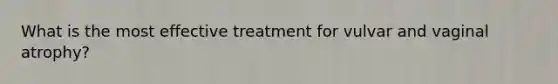 What is the most effective treatment for vulvar and vaginal atrophy?