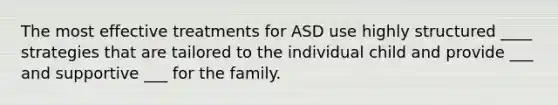 The most effective treatments for ASD use highly structured ____ strategies that are tailored to the individual child and provide ___ and supportive ___ for the family.