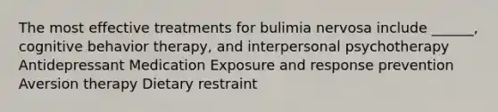 The most effective treatments for bulimia nervosa include ______, cognitive behavior therapy, and interpersonal psychotherapy Antidepressant Medication Exposure and response prevention Aversion therapy Dietary restraint