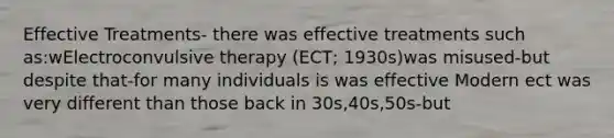 Effective Treatments- there was effective treatments such as:wElectroconvulsive therapy (ECT; 1930s)was misused-but despite that-for many individuals is was effective Modern ect was very different than those back in 30s,40s,50s-but