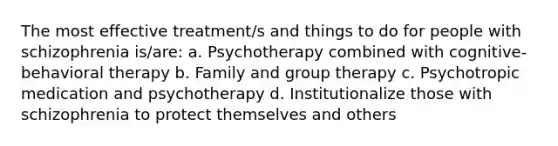 The most effective treatment/s and things to do for people with schizophrenia is/are: a. Psychotherapy combined with cognitive-behavioral therapy b. Family and group therapy c. Psychotropic medication and psychotherapy d. Institutionalize those with schizophrenia to protect themselves and others