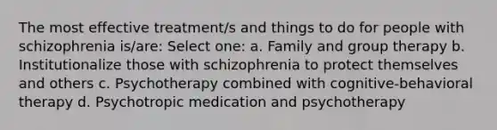 The most effective treatment/s and things to do for people with schizophrenia is/are: Select one: a. Family and group therapy b. Institutionalize those with schizophrenia to protect themselves and others c. Psychotherapy combined with cognitive-behavioral therapy d. Psychotropic medication and psychotherapy