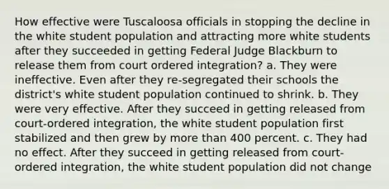 How effective were Tuscaloosa officials in stopping the decline in the white student population and attracting more white students after they succeeded in getting Federal Judge Blackburn to release them from court ordered integration? a. They were ineffective. Even after they re-segregated their schools the district's white student population continued to shrink. b. They were very effective. After they succeed in getting released from court-ordered integration, the white student population first stabilized and then grew by more than 400 percent. c. They had no effect. After they succeed in getting released from court-ordered integration, the white student population did not change