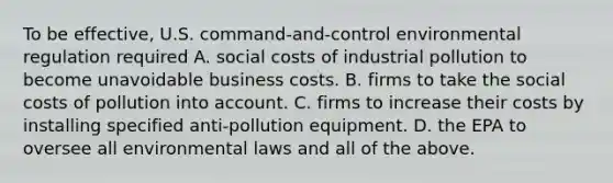 To be effective, U.S. command-and-control environmental regulation required A. social costs of industrial pollution to become unavoidable business costs. B. firms to take the social costs of pollution into account. C. firms to increase their costs by installing specified anti-pollution equipment. D. the EPA to oversee all environmental laws and all of the above.