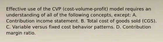 Effective use of the CVP (cost-volume-profit) model requires an understanding of all of the following concepts, except: A. Contribution income statement. B. Total cost of goods sold (CGS). C. Variable versus fixed cost behavior patterns. D. Contribution margin ratio.