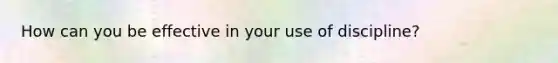 How can you be effective in your use of discipline?